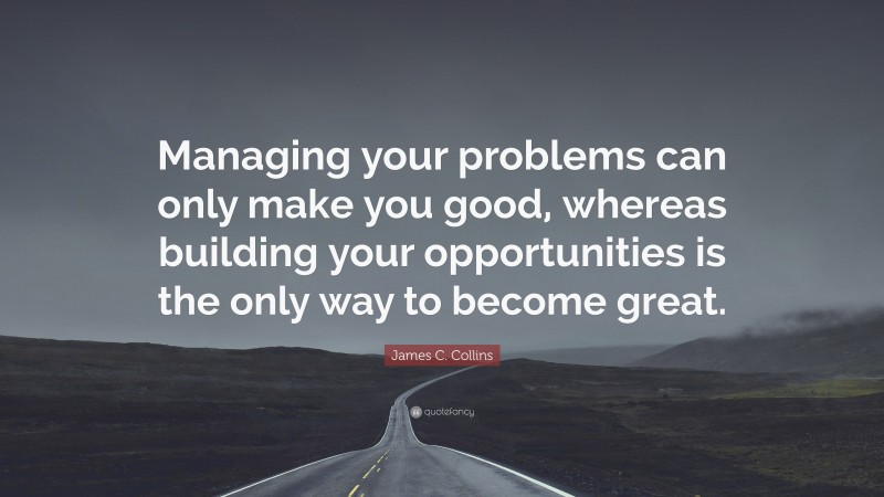 James C. Collins Quote: “Managing your problems can only make you good, whereas building your opportunities is the only way to become great.”