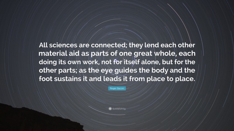 Roger Bacon Quote: “All sciences are connected; they lend each other material aid as parts of one great whole, each doing its own work, not for itself alone, but for the other parts; as the eye guides the body and the foot sustains it and leads it from place to place.”