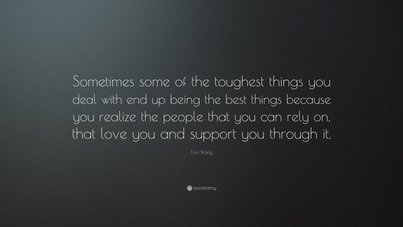 Tom Brady Quote: “Sometimes some of the toughest things you deal with end up being the best things because you realize the people that you can rely on, that love you and support you through it.”