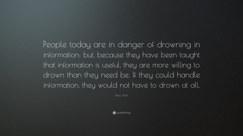 Idries Shah Quote: “People today are in danger of drowning in information; but, because they have been taught that information is useful, they are more willing to drown than they need be. If they could handle information, they would not have to drown at all.”
