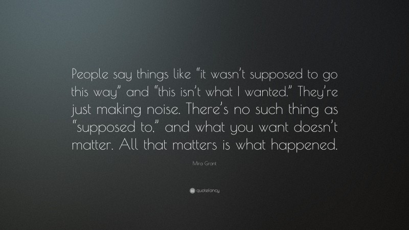 Mira Grant Quote: “People say things like “it wasn’t supposed to go this way” and “this isn’t what I wanted.” They’re just making noise. There’s no such thing as “supposed to,” and what you want doesn’t matter. All that matters is what happened.”
