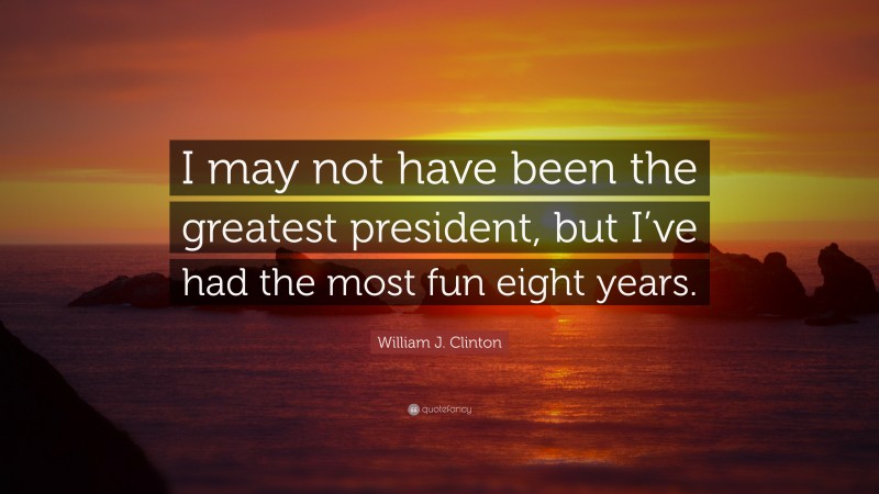 William J. Clinton Quote: “I may not have been the greatest president, but I’ve had the most fun eight years.”