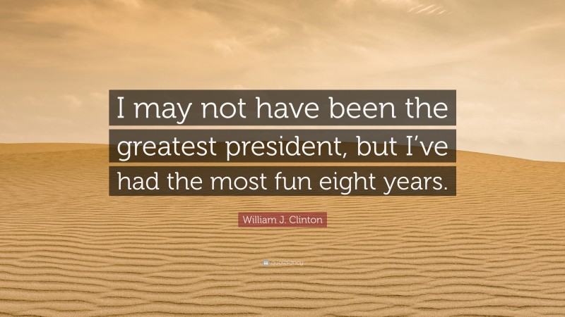 William J. Clinton Quote: “I may not have been the greatest president, but I’ve had the most fun eight years.”
