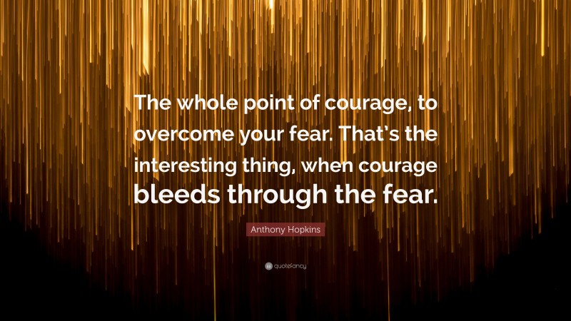 Anthony Hopkins Quote: “The whole point of courage, to overcome your fear. That’s the interesting thing, when courage bleeds through the fear.”