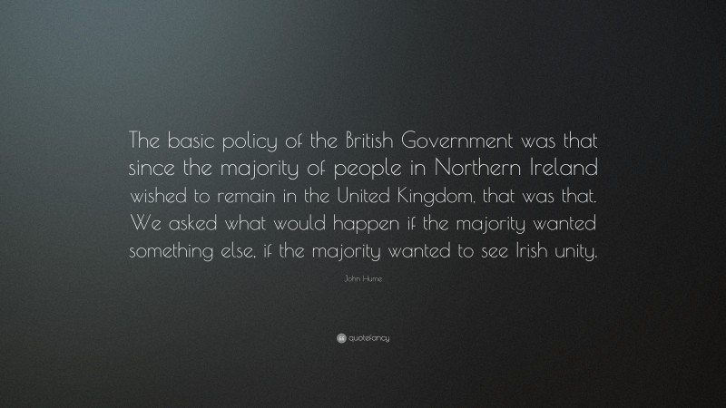 John Hume Quote: “The basic policy of the British Government was that since the majority of people in Northern Ireland wished to remain in the United Kingdom, that was that. We asked what would happen if the majority wanted something else, if the majority wanted to see Irish unity.”