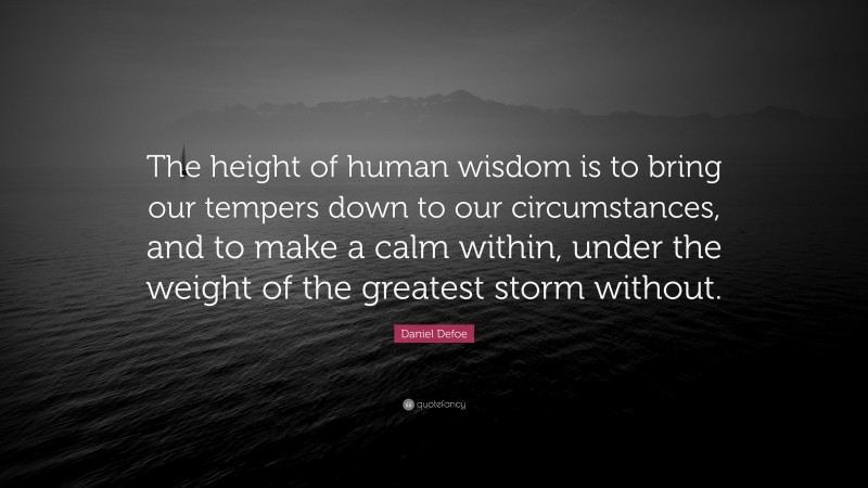 Daniel Defoe Quote: “The height of human wisdom is to bring our tempers down to our circumstances, and to make a calm within, under the weight of the greatest storm without.”