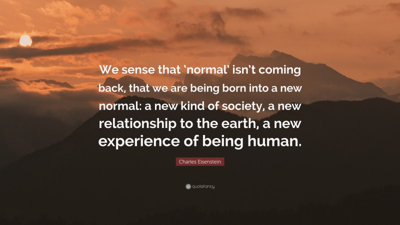 Charles Eisenstein Quote: “We sense that ‘normal’ isn’t coming back, that we are being born into a new normal: a new kind of society, a new relationship to the earth, a new experience of being human.”