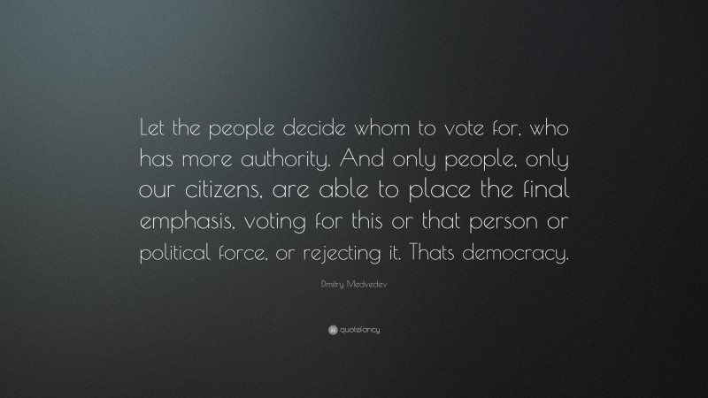 Dmitry Medvedev Quote: “Let the people decide whom to vote for, who has more authority. And only people, only our citizens, are able to place the final emphasis, voting for this or that person or political force, or rejecting it. Thats democracy.”