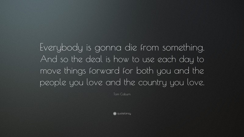 Tom Coburn Quote: “Everybody is gonna die from something. And so the deal is how to use each day to move things forward for both you and the people you love and the country you love.”