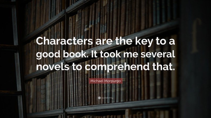 Michael Morpurgo Quote: “Characters are the key to a good book. It took me several novels to comprehend that.”