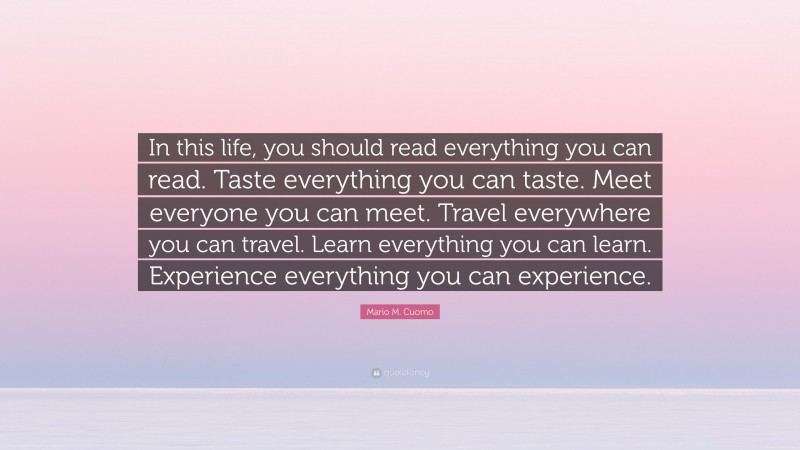 Mario M. Cuomo Quote: “In this life, you should read everything you can read. Taste everything you can taste. Meet everyone you can meet. Travel everywhere you can travel. Learn everything you can learn. Experience everything you can experience.”