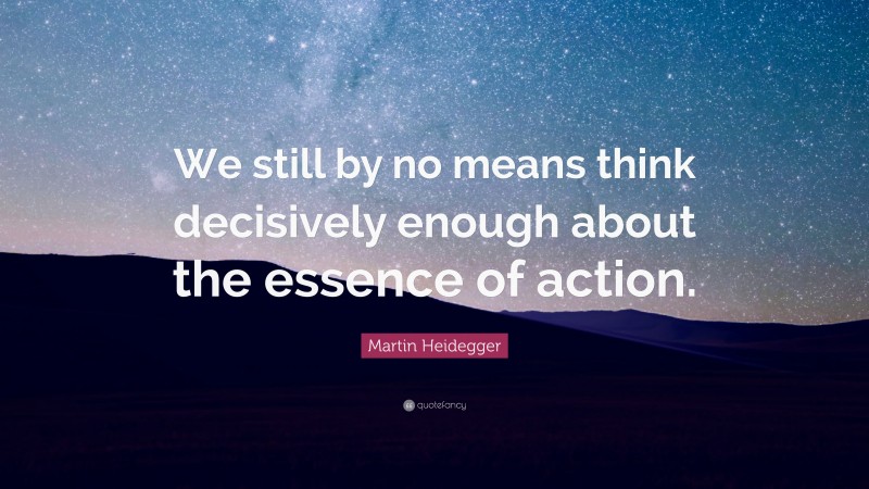Martin Heidegger Quote: “We still by no means think decisively enough about the essence of action.”
