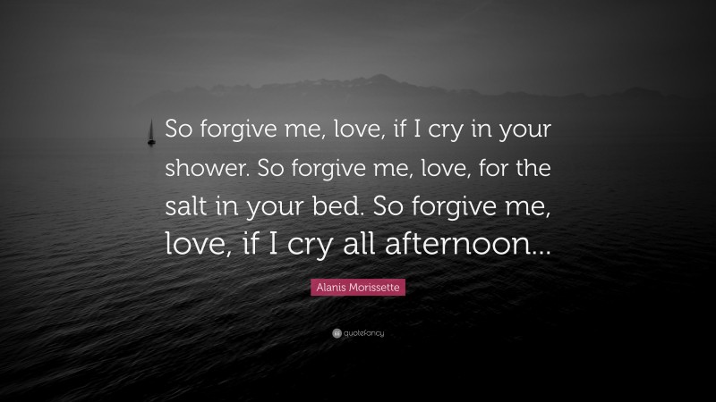 Alanis Morissette Quote: “So forgive me, love, if I cry in your shower. So forgive me, love, for the salt in your bed. So forgive me, love, if I cry all afternoon...”