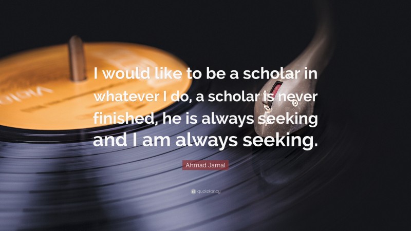 Ahmad Jamal Quote: “I would like to be a scholar in whatever I do, a scholar is never finished, he is always seeking and I am always seeking.”
