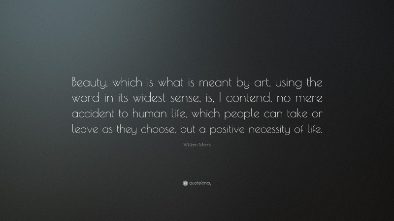 William Morris Quote: “Beauty, which is what is meant by art, using the word in its widest sense, is, I contend, no mere accident to human life, which people can take or leave as they choose, but a positive necessity of life.”