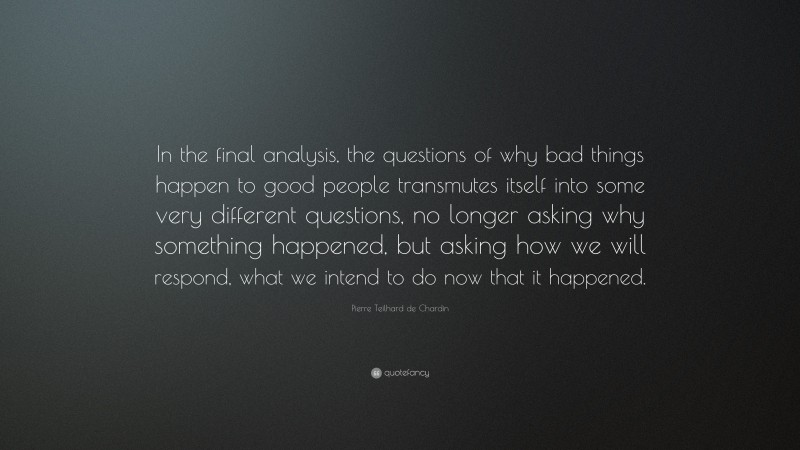 Pierre Teilhard de Chardin Quote: “In the final analysis, the questions of why bad things happen to good people transmutes itself into some very different questions, no longer asking why something happened, but asking how we will respond, what we intend to do now that it happened.”