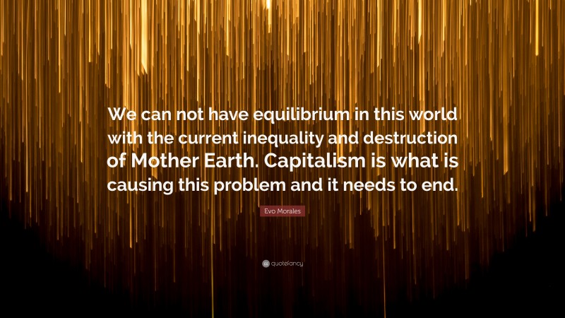Evo Morales Quote: “We can not have equilibrium in this world with the current inequality and destruction of Mother Earth. Capitalism is what is causing this problem and it needs to end.”