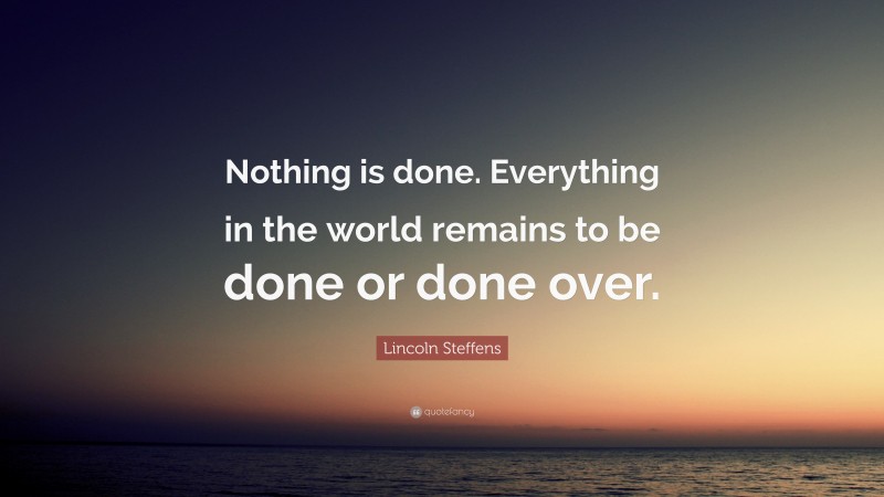 Lincoln Steffens Quote: “Nothing is done. Everything in the world remains to be done or done over.”