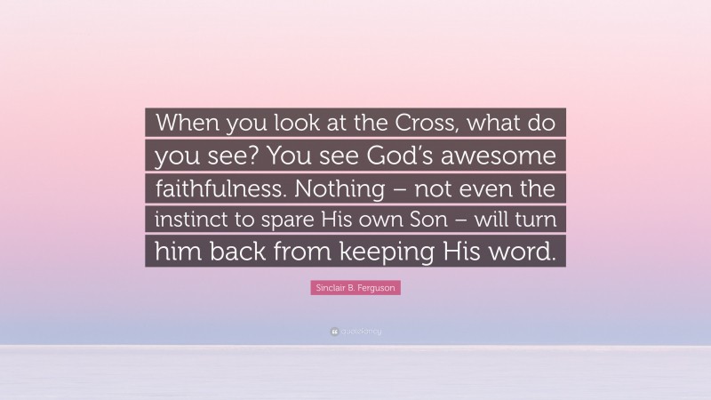 Sinclair B. Ferguson Quote: “When you look at the Cross, what do you see? You see God’s awesome faithfulness. Nothing – not even the instinct to spare His own Son – will turn him back from keeping His word.”