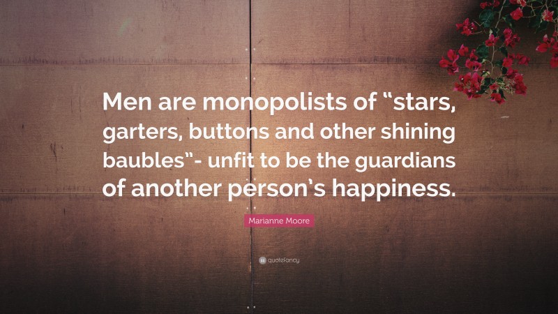 Marianne Moore Quote: “Men are monopolists of “stars, garters, buttons and other shining baubles”- unfit to be the guardians of another person’s happiness.”