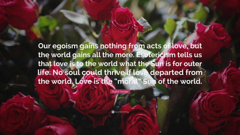Rudolf Steiner Quote: “Our egoism gains nothing from acts of love, but the world gains all the more. Esotericism tells us that love is to the world what the Sun is for outer life. No soul could thrive if love departed from the world. Love is the “moral” Sun of the world.”