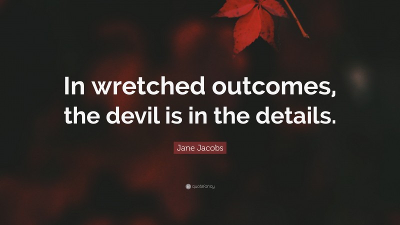 Jane Jacobs Quote: “In wretched outcomes, the devil is in the details.”