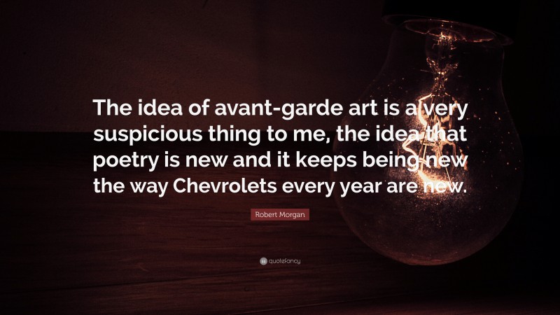 Robert Morgan Quote: “The idea of avant-garde art is a very suspicious thing to me, the idea that poetry is new and it keeps being new the way Chevrolets every year are new.”