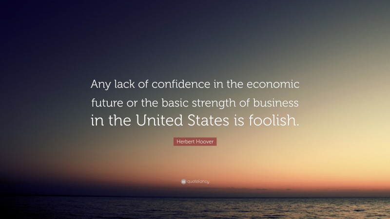Herbert Hoover Quote: “Any lack of confidence in the economic future or the basic strength of business in the United States is foolish.”