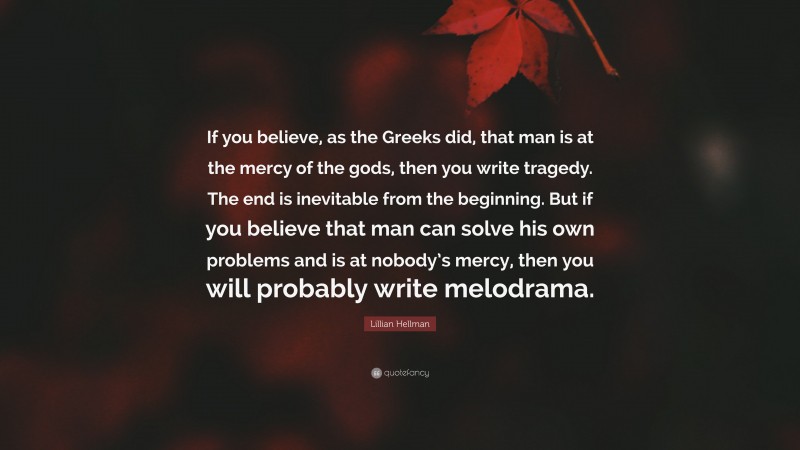 Lillian Hellman Quote: “If you believe, as the Greeks did, that man is at the mercy of the gods, then you write tragedy. The end is inevitable from the beginning. But if you believe that man can solve his own problems and is at nobody’s mercy, then you will probably write melodrama.”