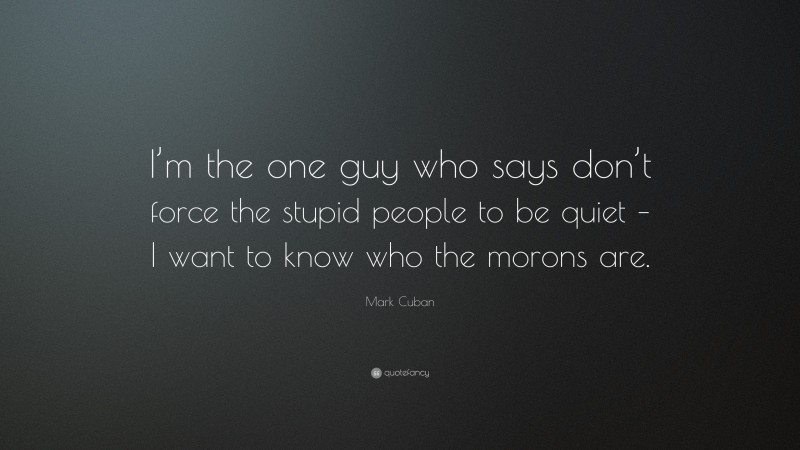 Mark Cuban Quote: “I’m the one guy who says don’t force the stupid people to be quiet – I want to know who the morons are.”