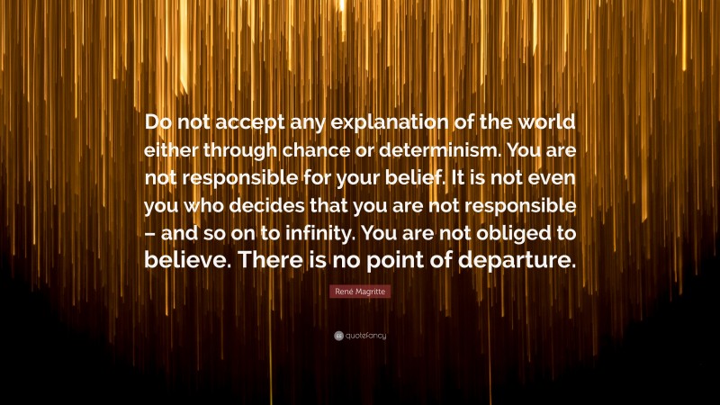 René Magritte Quote: “Do not accept any explanation of the world either through chance or determinism. You are not responsible for your belief. It is not even you who decides that you are not responsible – and so on to infinity. You are not obliged to believe. There is no point of departure.”