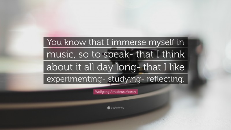 Wolfgang Amadeus Mozart Quote: “You know that I immerse myself in music, so to speak- that I think about it all day long- that I like experimenting- studying- reflecting.”