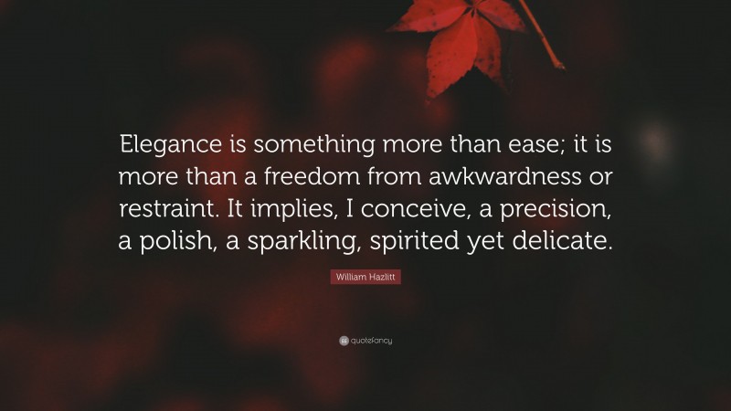 William Hazlitt Quote: “Elegance is something more than ease; it is more than a freedom from awkwardness or restraint. It implies, I conceive, a precision, a polish, a sparkling, spirited yet delicate.”