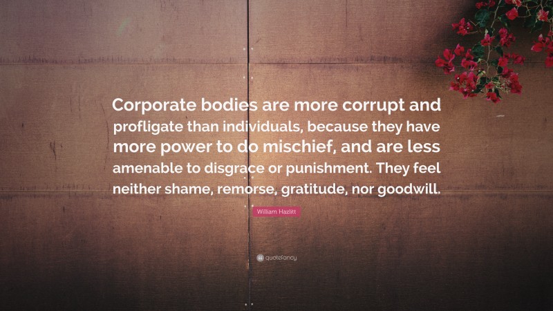 William Hazlitt Quote: “Corporate bodies are more corrupt and profligate than individuals, because they have more power to do mischief, and are less amenable to disgrace or punishment. They feel neither shame, remorse, gratitude, nor goodwill.”