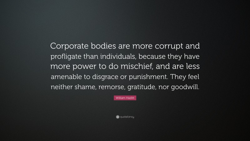 William Hazlitt Quote: “Corporate bodies are more corrupt and profligate than individuals, because they have more power to do mischief, and are less amenable to disgrace or punishment. They feel neither shame, remorse, gratitude, nor goodwill.”