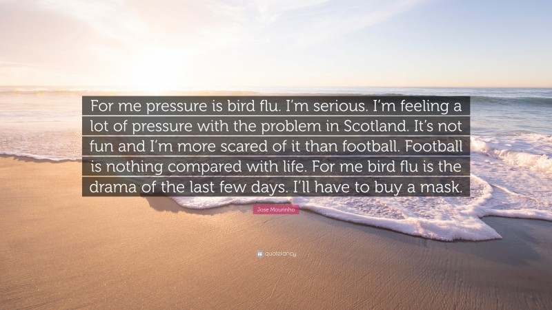 Jose Mourinho Quote: “For me pressure is bird flu. I’m serious. I’m feeling a lot of pressure with the problem in Scotland. It’s not fun and I’m more scared of it than football. Football is nothing compared with life. For me bird flu is the drama of the last few days. I’ll have to buy a mask.”