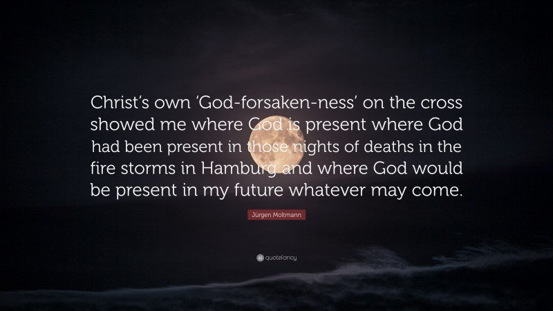 Jürgen Moltmann Quote: “Christ’s own ‘God-forsaken-ness’ on the cross showed me where God is present where God had been present in those nights of deaths in the fire storms in Hamburg and where God would be present in my future whatever may come.”