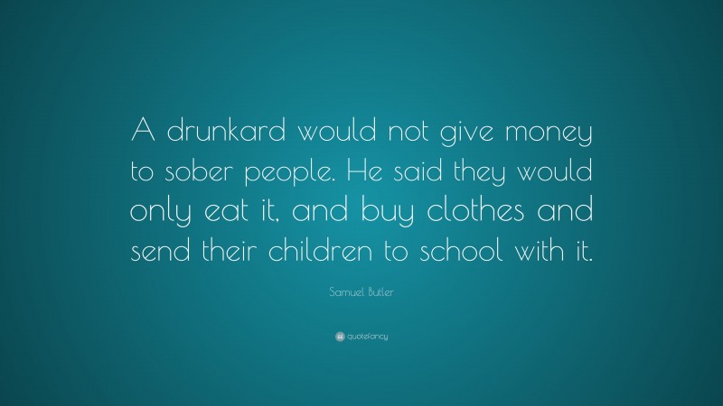 Samuel Butler Quote: “A drunkard would not give money to sober people. He said they would only eat it, and buy clothes and send their children to school with it.”