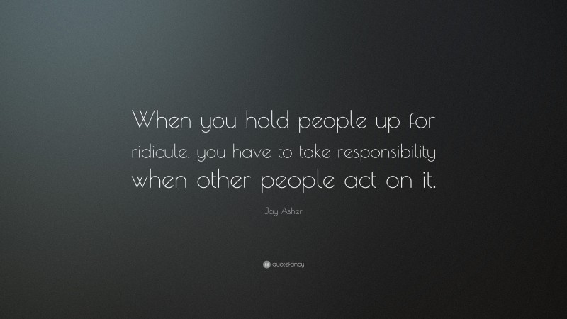 Jay Asher Quote: “When you hold people up for ridicule, you have to take responsibility when other people act on it.”