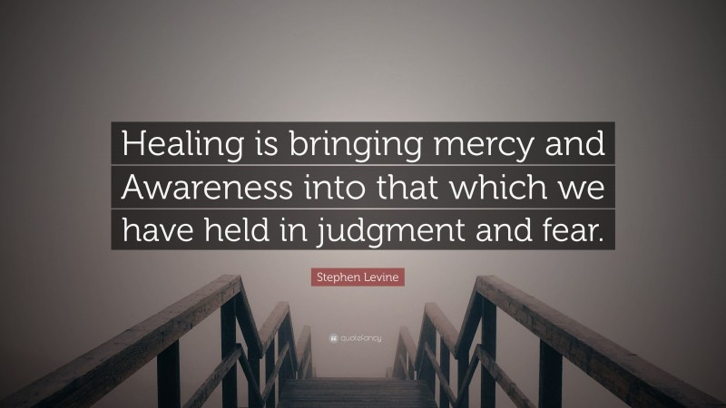 Stephen Levine Quote: “Healing is bringing mercy and Awareness into that which we have held in judgment and fear.”