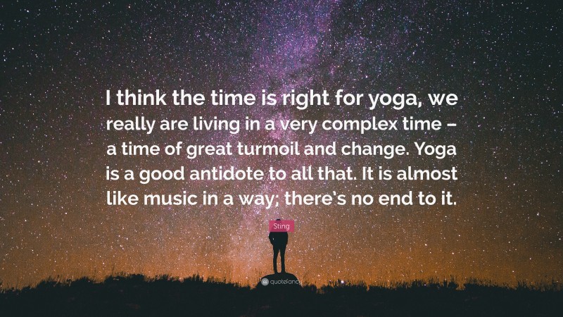 Sting Quote: “I think the time is right for yoga, we really are living in a very complex time – a time of great turmoil and change. Yoga is a good antidote to all that. It is almost like music in a way; there’s no end to it.”