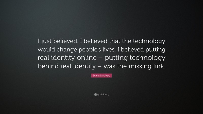 Sheryl Sandberg Quote: “I just believed. I believed that the technology would change people’s lives. I believed putting real identity online – putting technology behind real identity – was the missing link.”