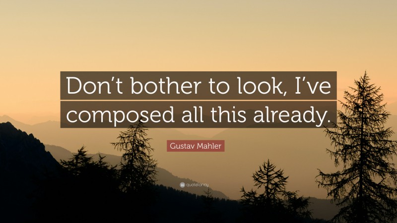 Gustav Mahler Quote: “Don’t bother to look, I’ve composed all this already.”