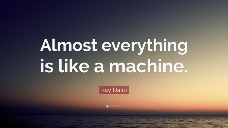 Ray Dalio Quote: “Almost everything is like a machine.”