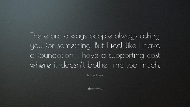 LeBron James Quote: “There are always people always asking you for something. But I feel like I have a foundation. I have a supporting cast where it doesn’t bother me too much.”