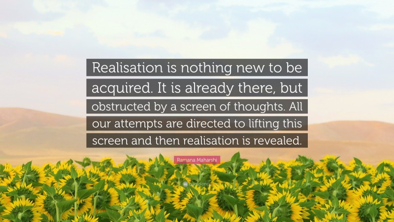 Ramana Maharshi Quote: “Realisation is nothing new to be acquired. It is already there, but obstructed by a screen of thoughts. All our attempts are directed to lifting this screen and then realisation is revealed.”