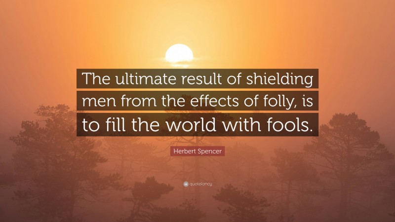 Herbert Spencer Quote: “The ultimate result of shielding men from the effects of folly, is to fill the world with fools.”