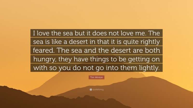 Tim Winton Quote: “I love the sea but it does not love me. The sea is like a desert in that it is quite rightly feared. The sea and the desert are both hungry, they have things to be getting on with so you do not go into them lightly.”
