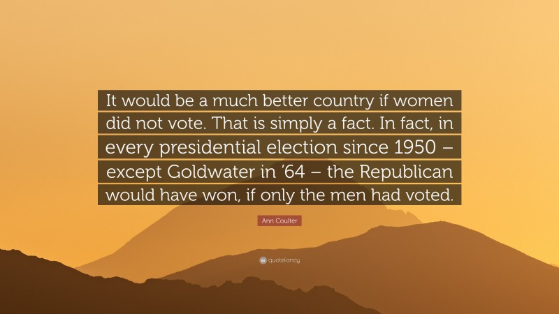 Ann Coulter Quote: “It would be a much better country if women did not vote. That is simply a fact. In fact, in every presidential election since 1950 – except Goldwater in ’64 – the Republican would have won, if only the men had voted.”