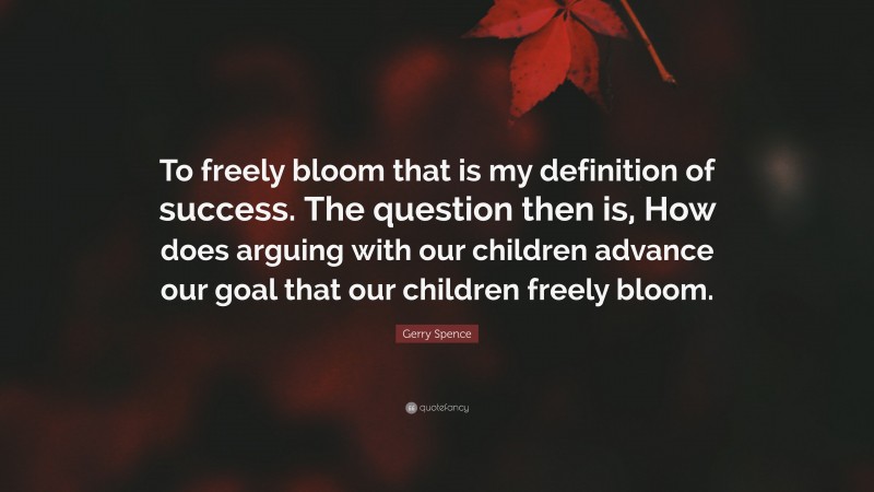 Gerry Spence Quote: “To freely bloom that is my definition of success. The question then is, How does arguing with our children advance our goal that our children freely bloom.”